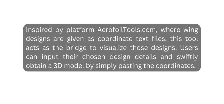 Inspired by platform AerofoilTools com where wing designs are given as coordinate text files this tool acts as the bridge to visualize those designs Users can input their chosen design details and swiftly obtain a 3D model by simply pasting the coordinates