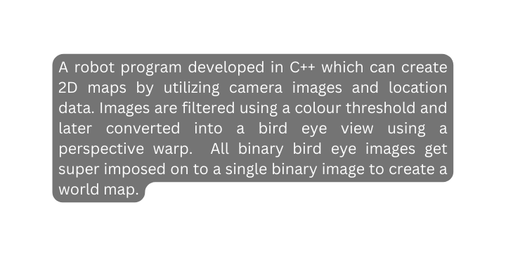 A robot program developed in C which can create 2D maps by utilizing camera images and location data Images are filtered using a colour threshold and later converted into a bird eye view using a perspective warp All binary bird eye images get super imposed on to a single binary image to create a world map