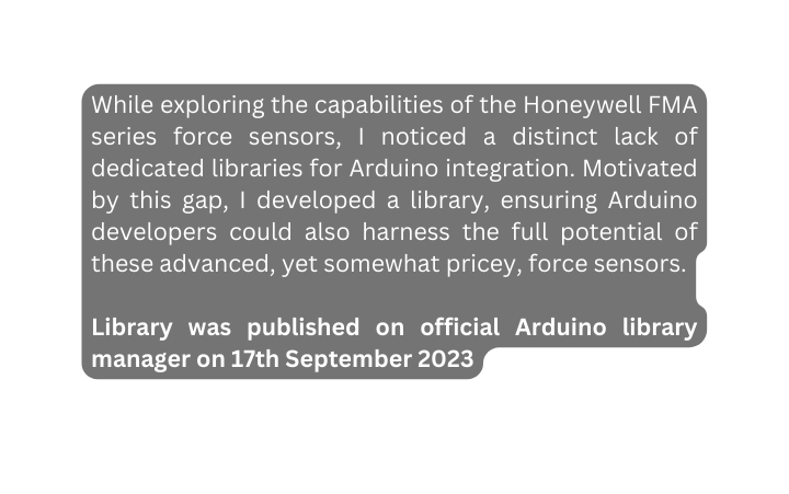 While exploring the capabilities of the Honeywell FMA series force sensors I noticed a distinct lack of dedicated libraries for Arduino integration Motivated by this gap I developed a library ensuring Arduino developers could also harness the full potential of these advanced yet somewhat pricey force sensors Library was published on official Arduino library manager on 17th September 2023